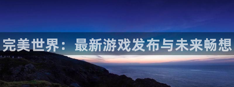 顺盈娱乐平台注册流程图片高清：完美世界：最新游戏发布与未来畅想